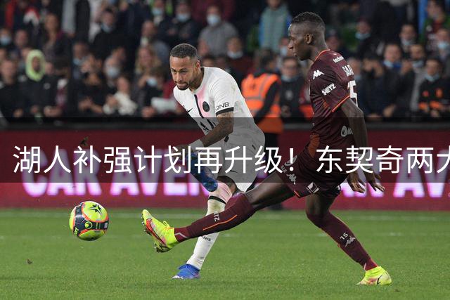 湖人补强计划再升级！东契奇两大新援目标曝光 阵容洗牌新星陷竞争危机